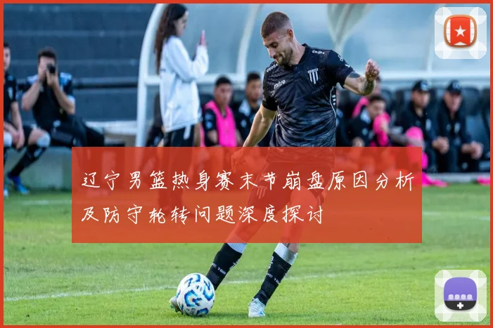 辽宁男篮热身赛末节崩盘原因分析及防守轮转问题深度探讨