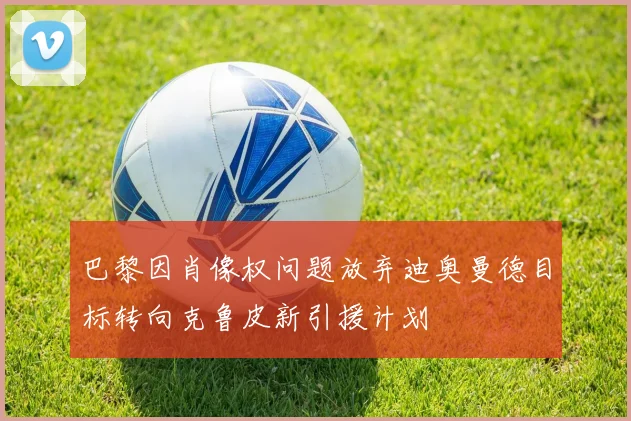 巴黎因肖像权问题放弃迪奥曼德目标转向克鲁皮新引援计划
