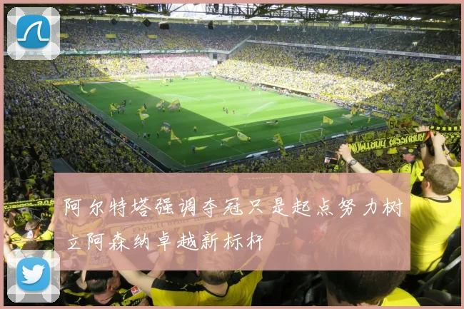 阿尔特塔强调夺冠只是起点努力树立阿森纳卓越新标杆