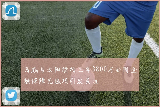 马威与太阳续约三年3800万合同全额保障无选项引发关注