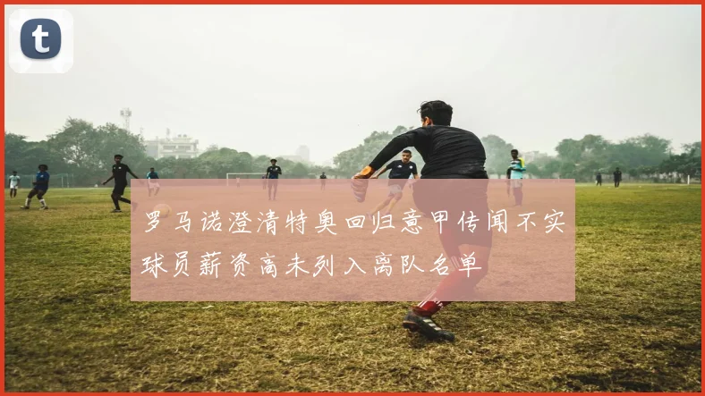 罗马诺澄清特奥回归意甲传闻不实球员薪资高未列入离队名单